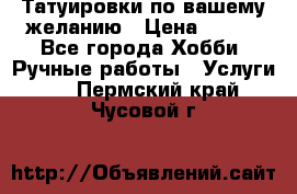 Татуировки,по вашему желанию › Цена ­ 500 - Все города Хобби. Ручные работы » Услуги   . Пермский край,Чусовой г.